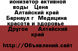 ионизатор активной воды › Цена ­ 20 - Алтайский край, Барнаул г. Медицина, красота и здоровье » Другое   . Алтайский край